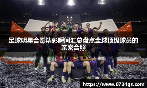 足球明星合影精彩瞬间汇总盘点全球顶级球员的亲密合照